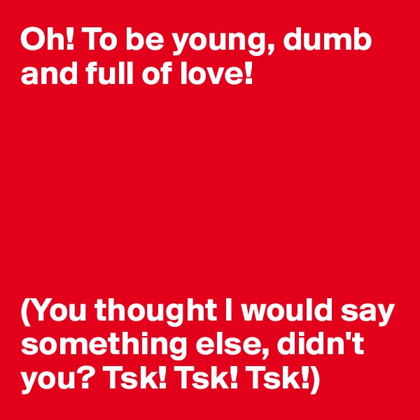 Oh! To be young, dumb and full of love!






(You thought I would say something else, didn't you? Tsk! Tsk! Tsk!)