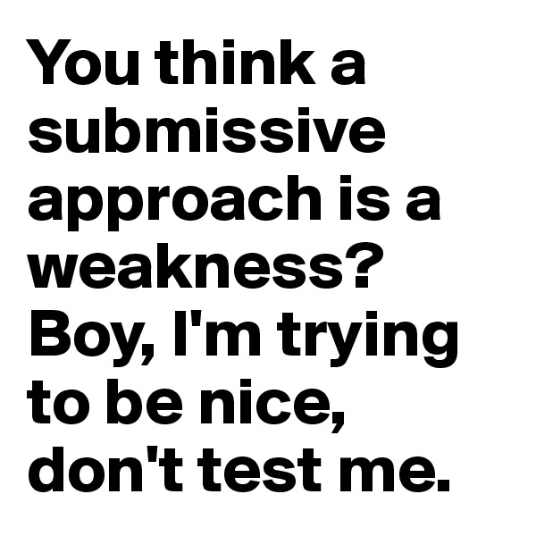 You think a submissive approach is a weakness? Boy, I'm trying to be nice, don't test me.