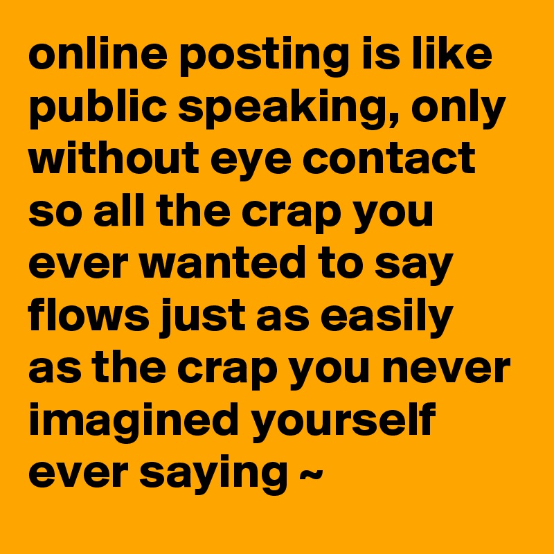 online posting is like public speaking, only without eye contact so all the crap you ever wanted to say flows just as easily as the crap you never imagined yourself ever saying ~
