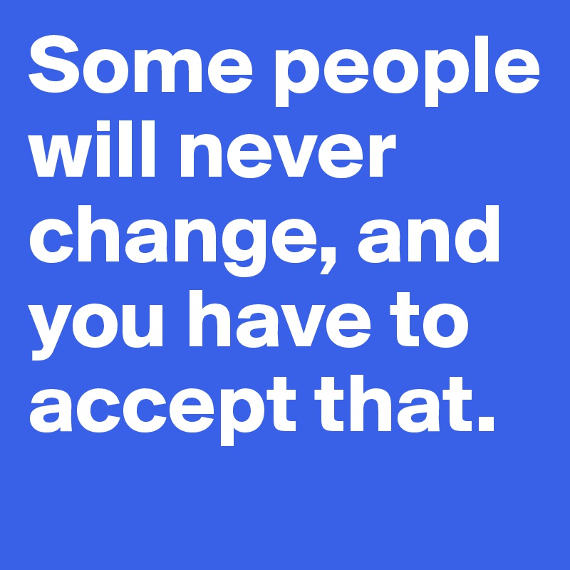 Some people
will never change, and you have to accept that.