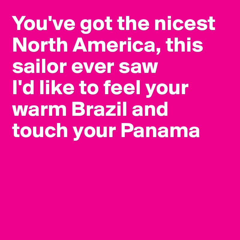 You've got the nicest North America, this sailor ever saw
I'd like to feel your warm Brazil and touch your Panama




