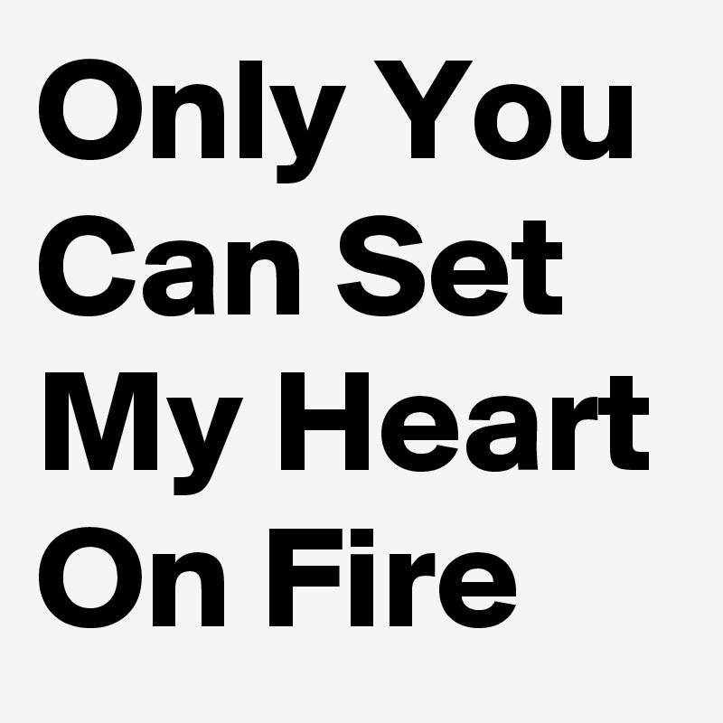 Only You 
Can Set My Heart On Fire