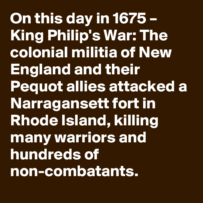 On this day in 1675 – King Philip's War: The colonial militia of New England and their Pequot allies attacked a Narragansett fort in Rhode Island, killing many warriors and hundreds of non-combatants.