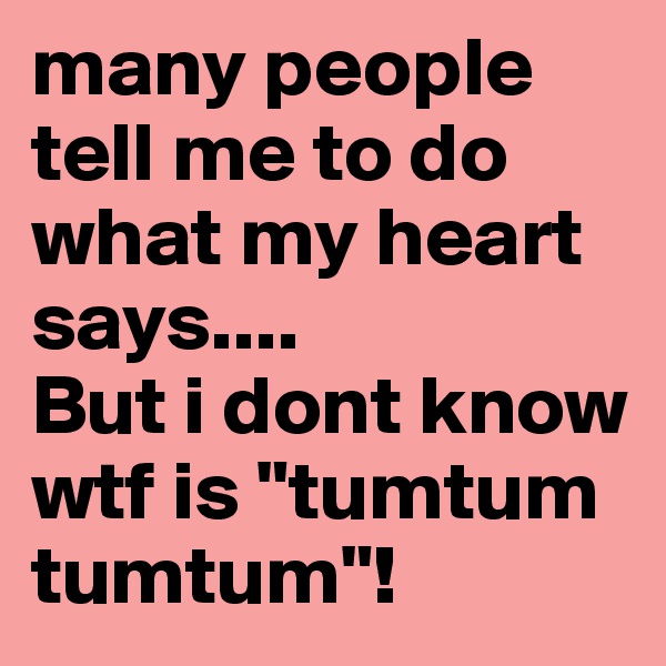 many people tell me to do what my heart says....
But i dont know wtf is "tumtum tumtum"!