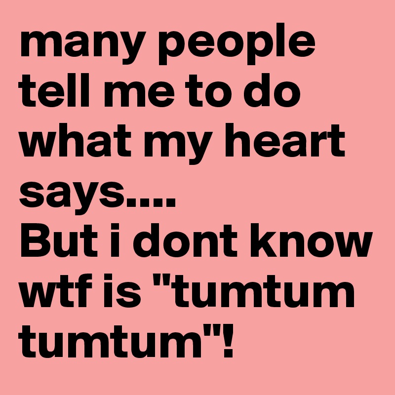 many people tell me to do what my heart says....
But i dont know wtf is "tumtum tumtum"!
