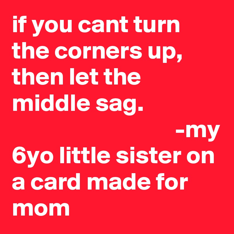 if you cant turn the corners up, then let the middle sag.                                                 -my 6yo little sister on a card made for mom