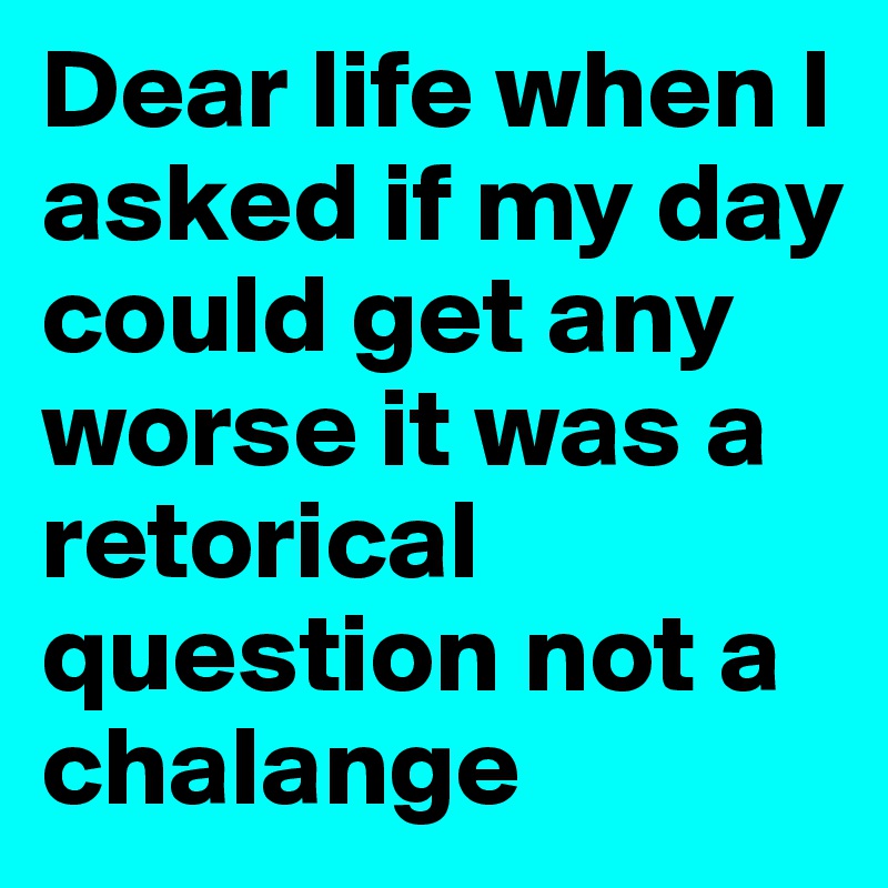 Dear life when I asked if my day could get any worse it was a retorical question not a chalange