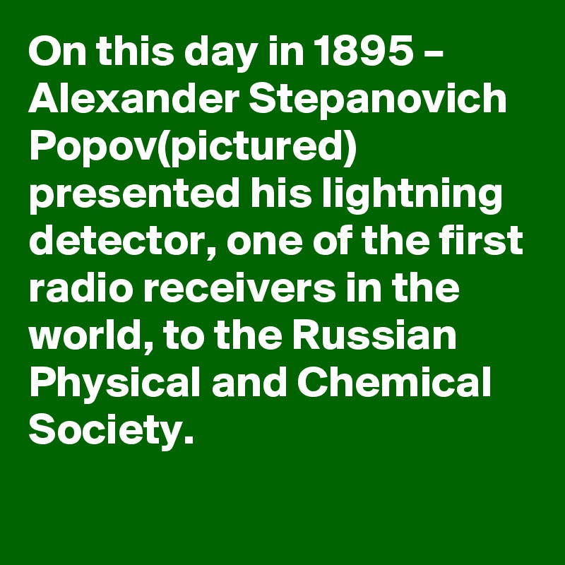 On this day in 1895 – Alexander Stepanovich Popov(pictured) presented his lightning detector, one of the first radio receivers in the world, to the Russian Physical and Chemical Society.