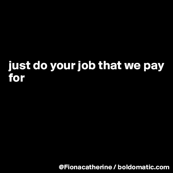 



just do your job that we pay
for





