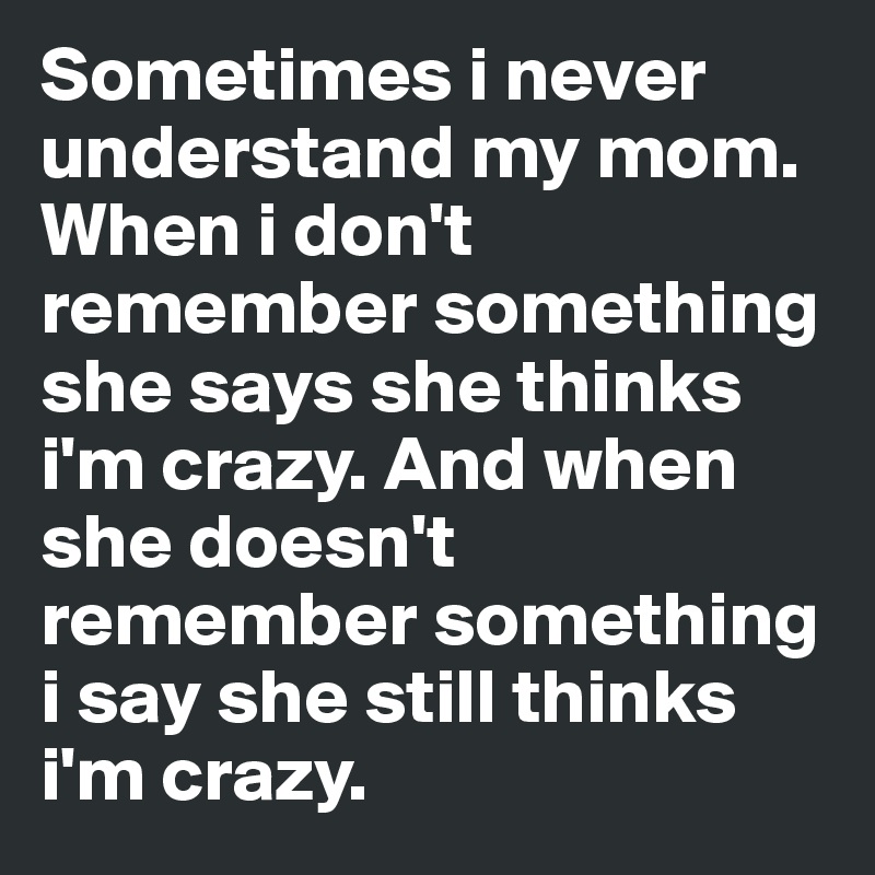 Sometimes i never understand my mom. When i don't remember something she says she thinks i'm crazy. And when she doesn't remember something i say she still thinks i'm crazy.