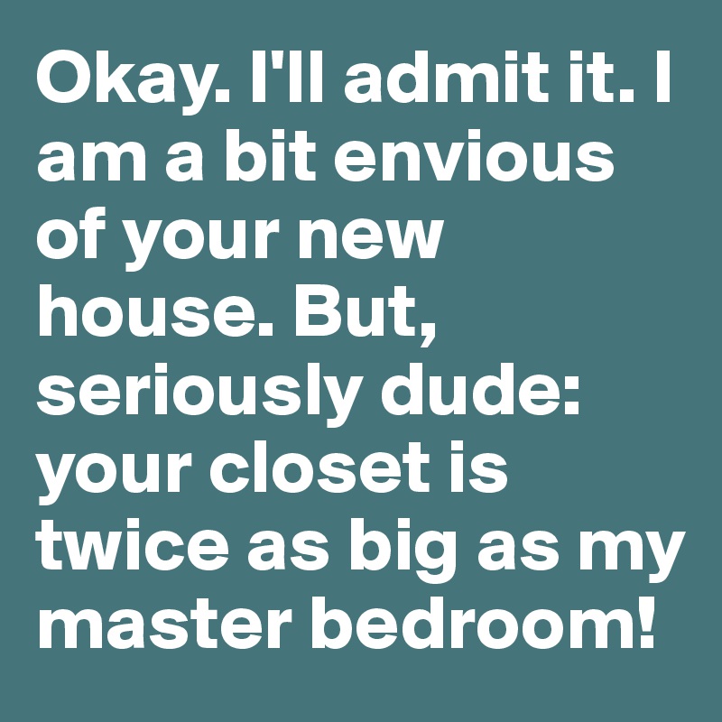 Okay. I'll admit it. I am a bit envious of your new house. But, seriously dude: your closet is twice as big as my master bedroom!