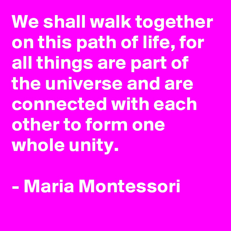 We shall walk together on this path of life, for all things are part of the universe and are connected with each other to form one whole unity.

- Maria Montessori