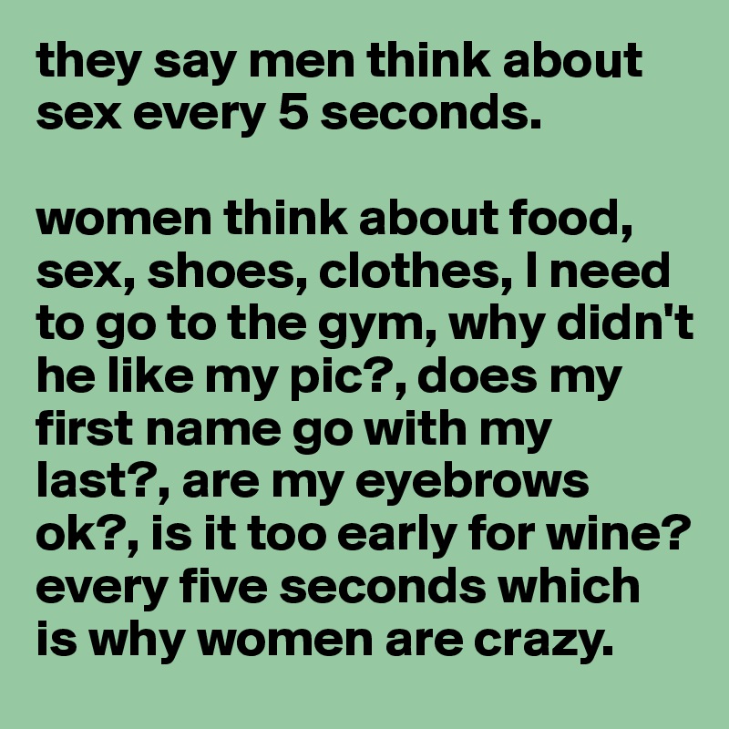 they say men think about sex every 5 seconds. 

women think about food, sex, shoes, clothes, I need to go to the gym, why didn't he like my pic?, does my first name go with my last?, are my eyebrows ok?, is it too early for wine? every five seconds which is why women are crazy. 