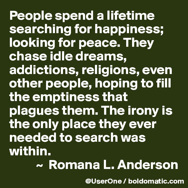 People spend a lifetime searching for happiness; looking for peace. They chase idle dreams, addictions, religions, even other people, hoping to fill the emptiness that plagues them. The irony is the only place they ever needed to search was within.
          ~  Romana L. Anderson