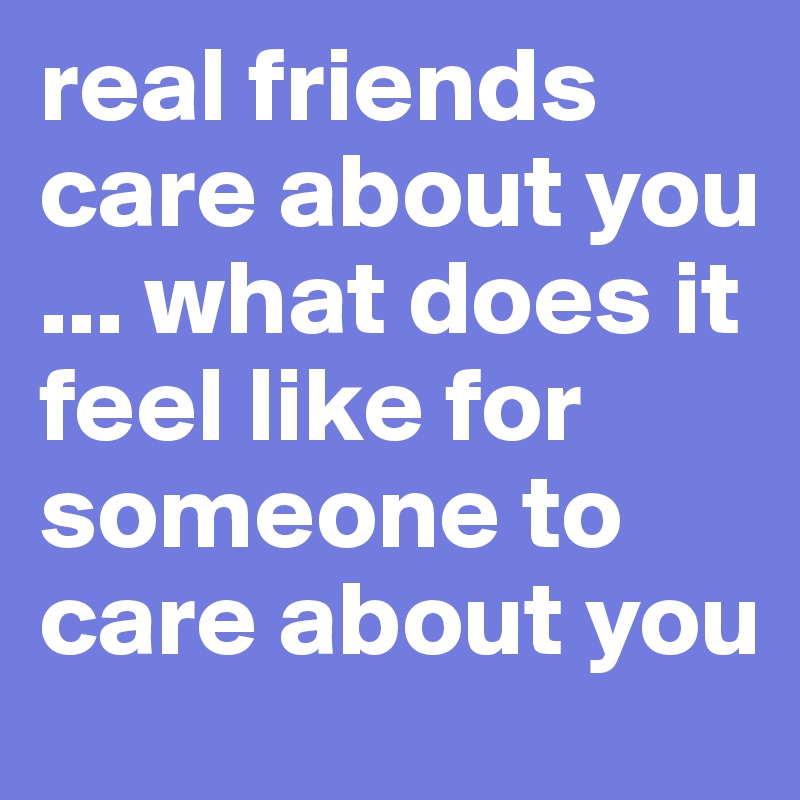 real friends care about you  ... what does it feel like for someone to care about you 