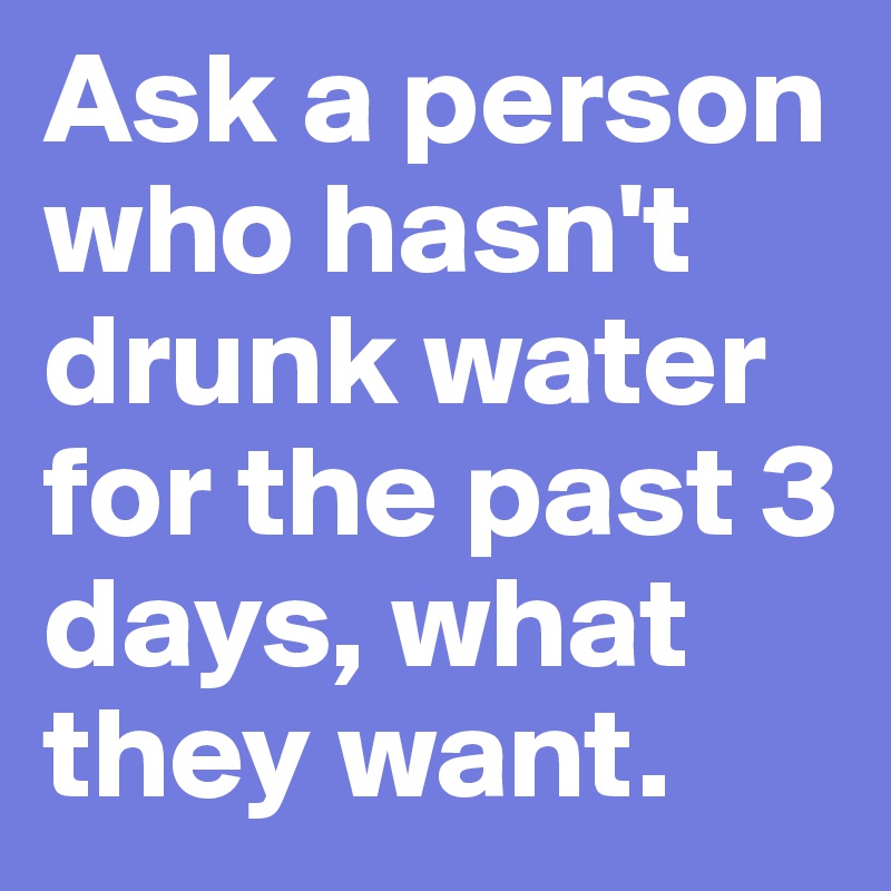 Ask a person who hasn't drunk water for the past 3 days, what they want. 