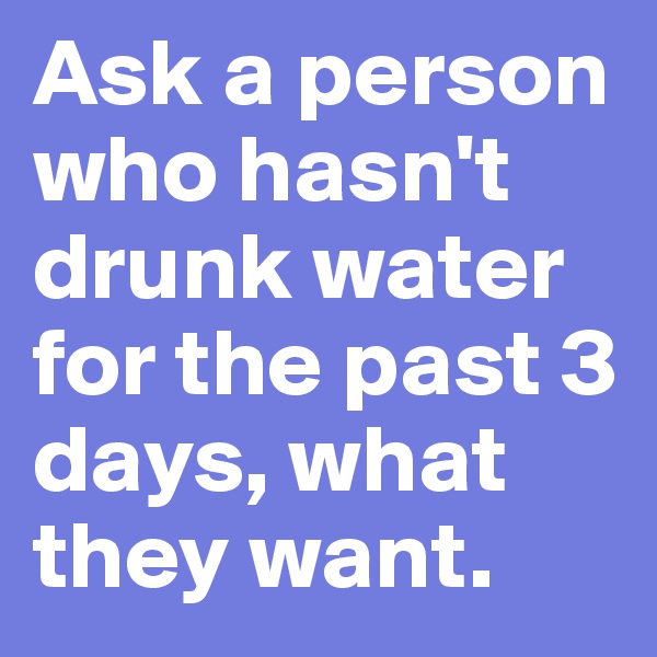 Ask a person who hasn't drunk water for the past 3 days, what they want. 
