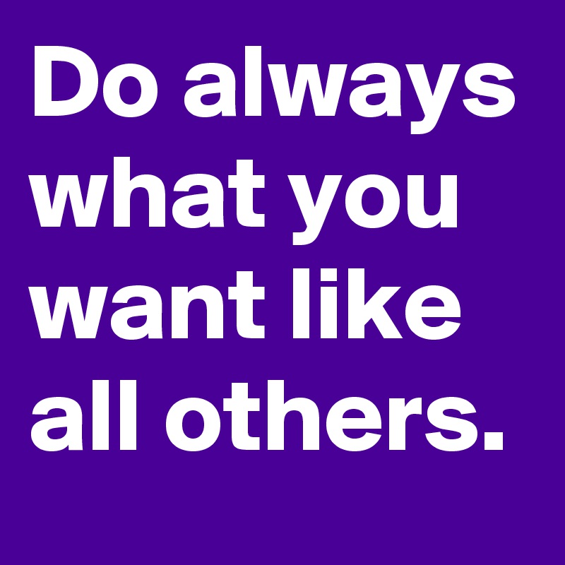 Do always what you want like all others.