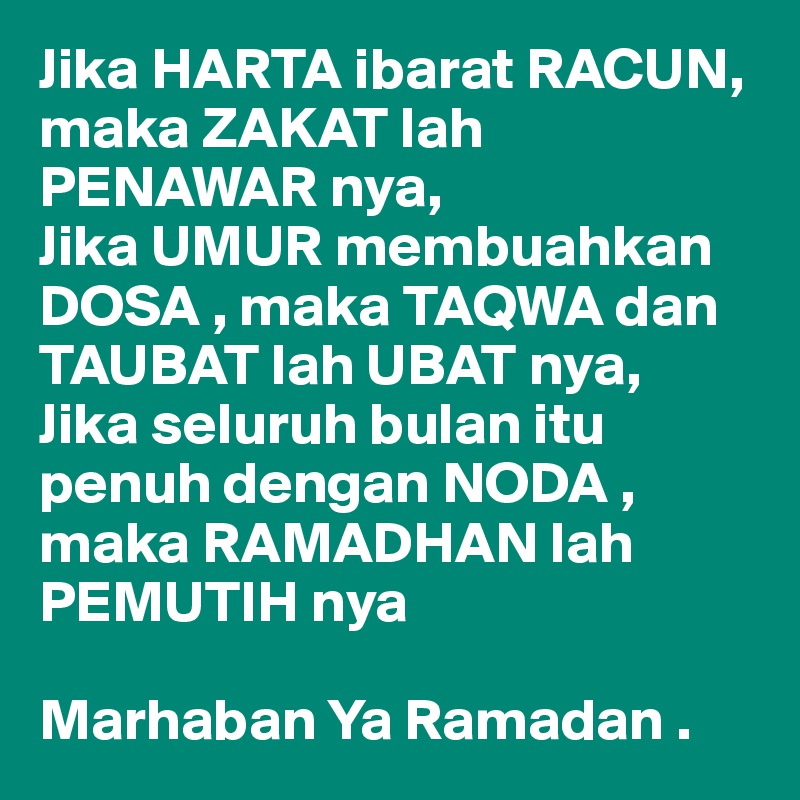 Jika HARTA ibarat RACUN, maka ZAKAT lah PENAWAR nya, 
Jika UMUR membuahkan DOSA , maka TAQWA dan TAUBAT lah UBAT nya,
Jika seluruh bulan itu penuh dengan NODA , maka RAMADHAN lah PEMUTIH nya

Marhaban Ya Ramadan .