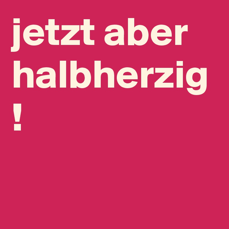 jetzt aber halbherzig
!