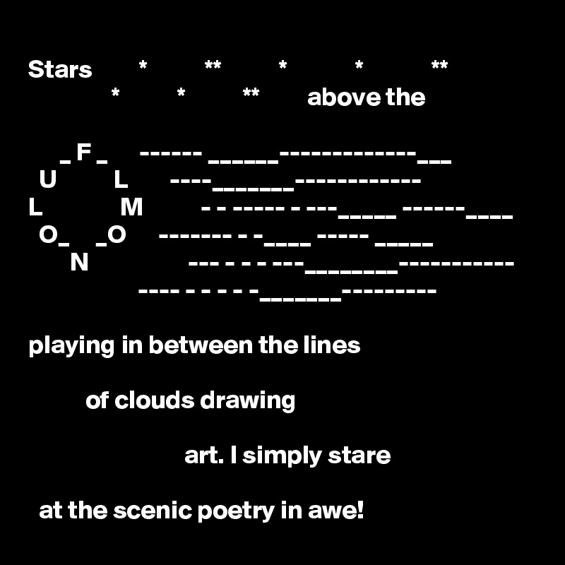  
Stars         *           **           *             *             **        
                *           *           **         above the
                     
      _ F _      ------ ______-------------___  
  U           L        ----_______------------
L               M           - - ----- - ---_____ ------____
  O_     _O      ------- - -____ ----- _____
        N                   --- - - - ---________-----------
                     ---- - - - - -_______---------

playing in between the lines

           of clouds drawing

                              art. I simply stare
   
  at the scenic poetry in awe!