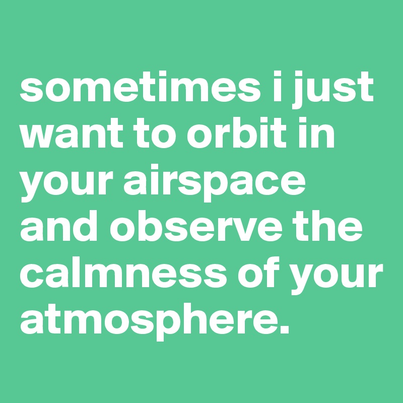 
sometimes i just want to orbit in your airspace and observe the calmness of your atmosphere. 