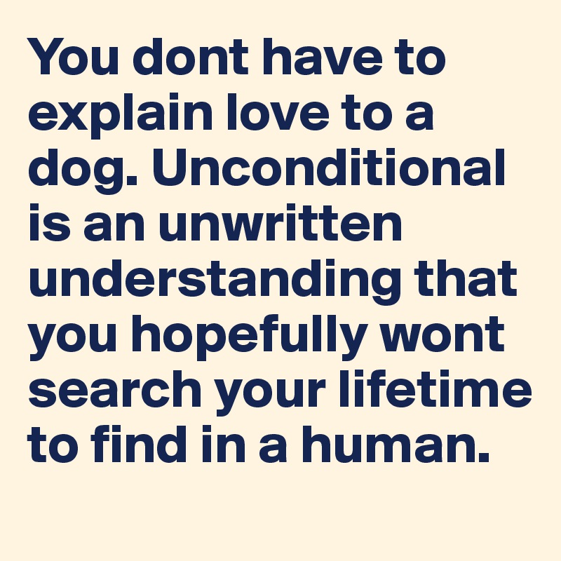 You dont have to explain love to a dog. Unconditional is an unwritten understanding that you hopefully wont  search your lifetime to find in a human.