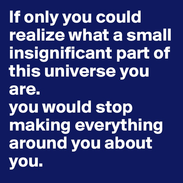If only you could realize what a small insignificant part of this universe you are. 
you would stop making everything around you about you.