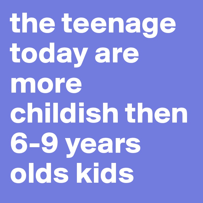 the teenage today are more childish then 6-9 years olds kids - Post by ...