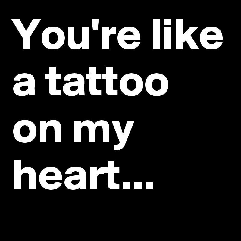 You're like a tattoo on my heart...