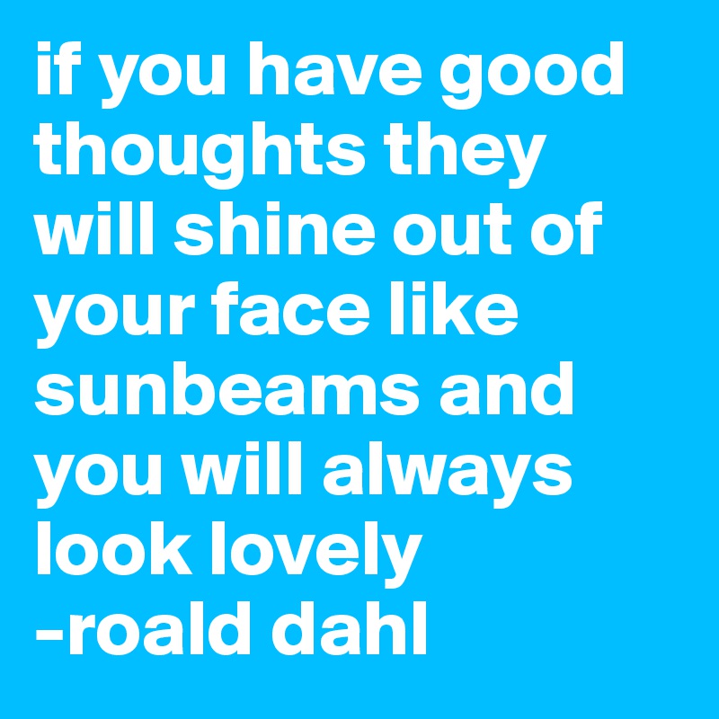 if you have good thoughts they will shine out of your face like sunbeams and you will always look lovely
-roald dahl