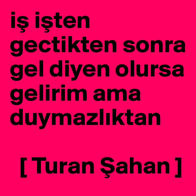 is isten gectikten sonra gel diyen olursa gelirim ama duymazliktan 

  [ Turan Sahan ]