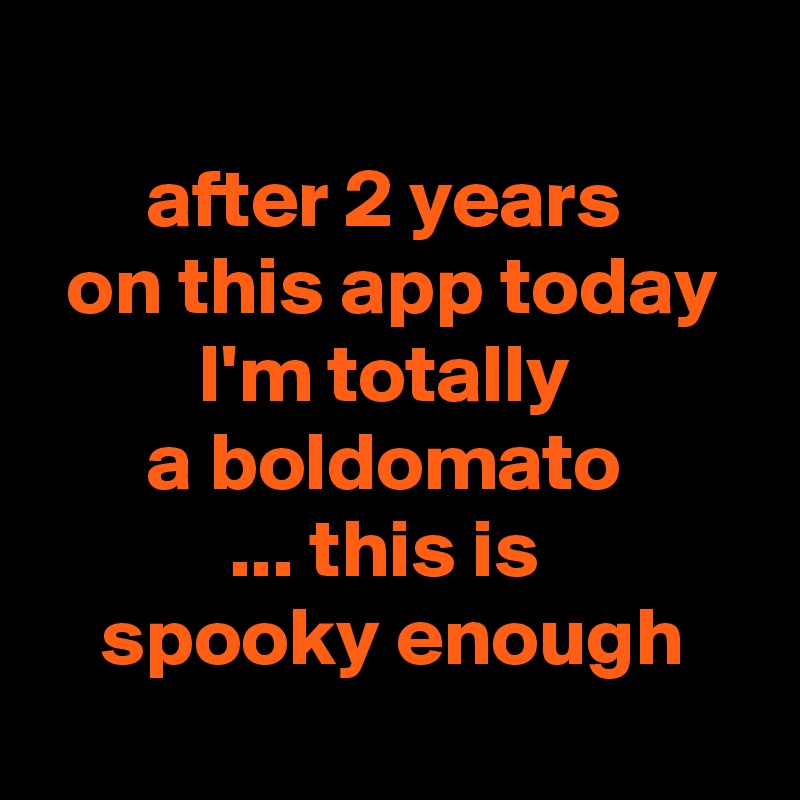
after 2 years 
on this app today I'm totally 
a boldomato 
... this is 
spooky enough
