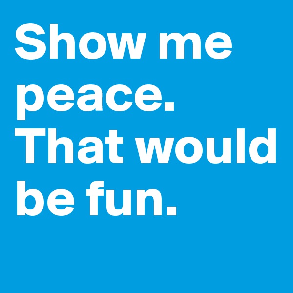 Show me peace. That would be fun.