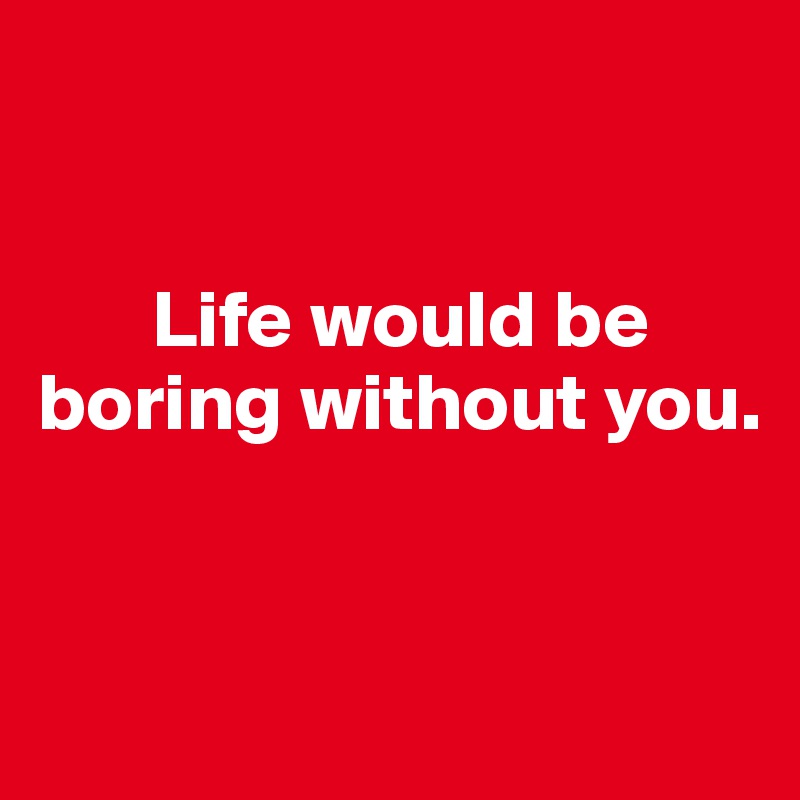 


       Life would be boring without you.


