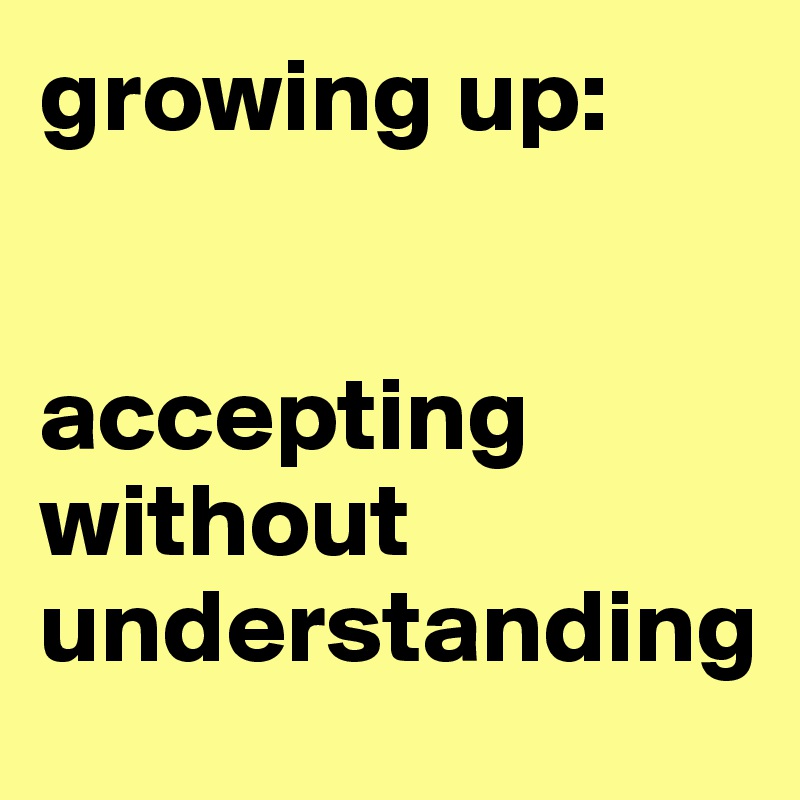 growing up: 


accepting without understanding