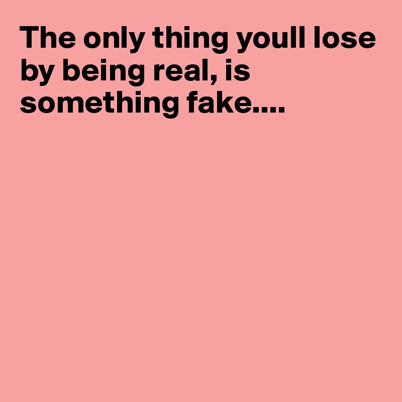 The only thing youll lose by being real, is something fake....







