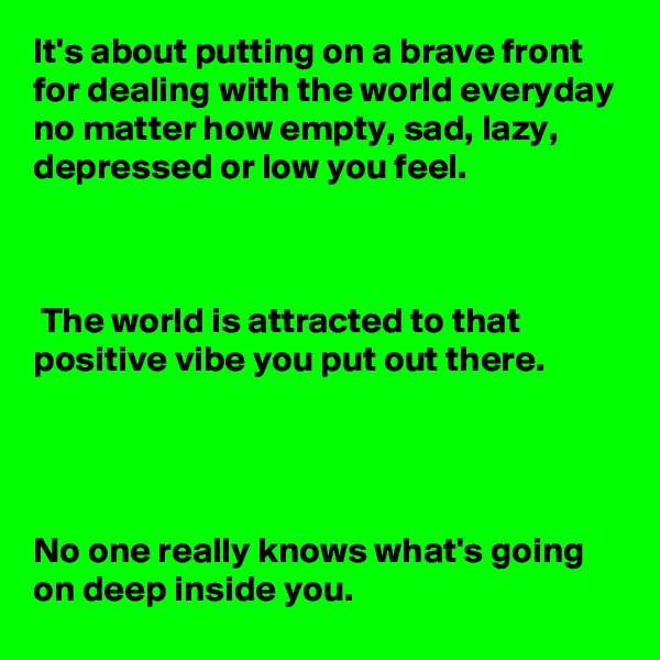 It's about putting on a brave front for dealing with the world everyday no matter how empty, sad, lazy, depressed or low you feel.



 The world is attracted to that positive vibe you put out there. 




No one really knows what's going on deep inside you. 