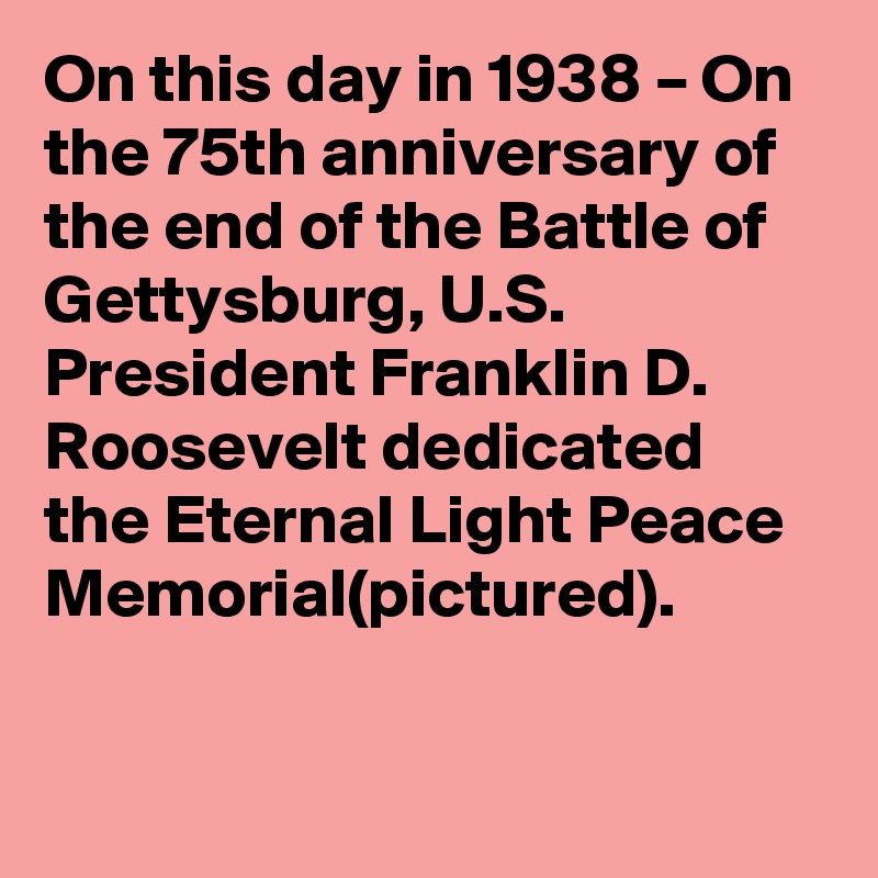 On this day in 1938 – On the 75th anniversary of the end of the Battle of Gettysburg, U.S. President Franklin D. Roosevelt dedicated the Eternal Light Peace Memorial(pictured).