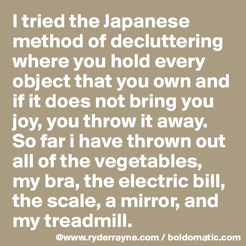 I tried the Japanese method of decluttering where you hold every object that you own and if it does not bring you joy, you throw it away.
So far i have thrown out all of the vegetables, my bra, the electric bill, the scale, a mirror, and my treadmill.