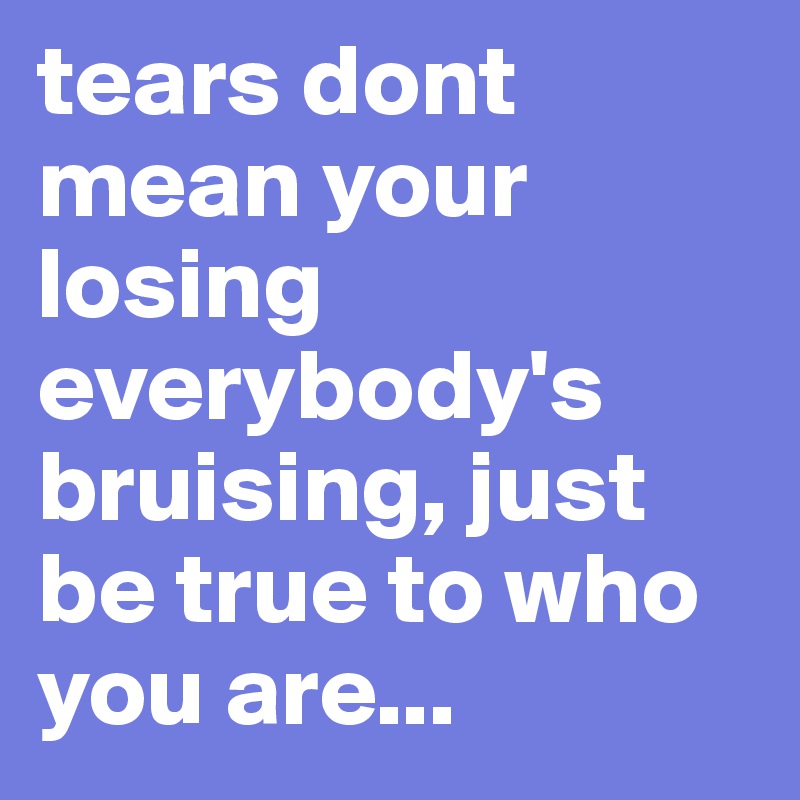 tears dont mean your losing everybody's bruising, just be true to who you are...