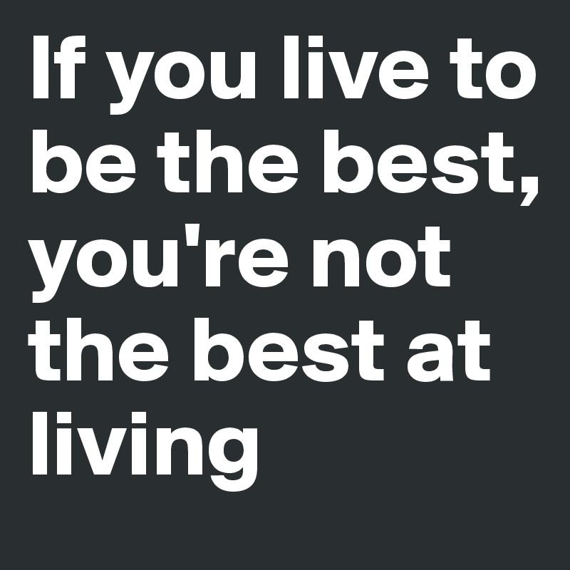 If you live to be the best, you're not the best at living