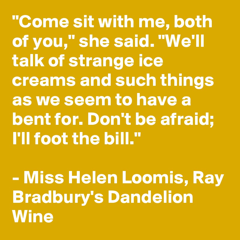 "Come sit with me, both of you," she said. "We'll talk of strange ice creams and such things as we seem to have a bent for. Don't be afraid; I'll foot the bill."

- Miss Helen Loomis, Ray Bradbury's Dandelion Wine