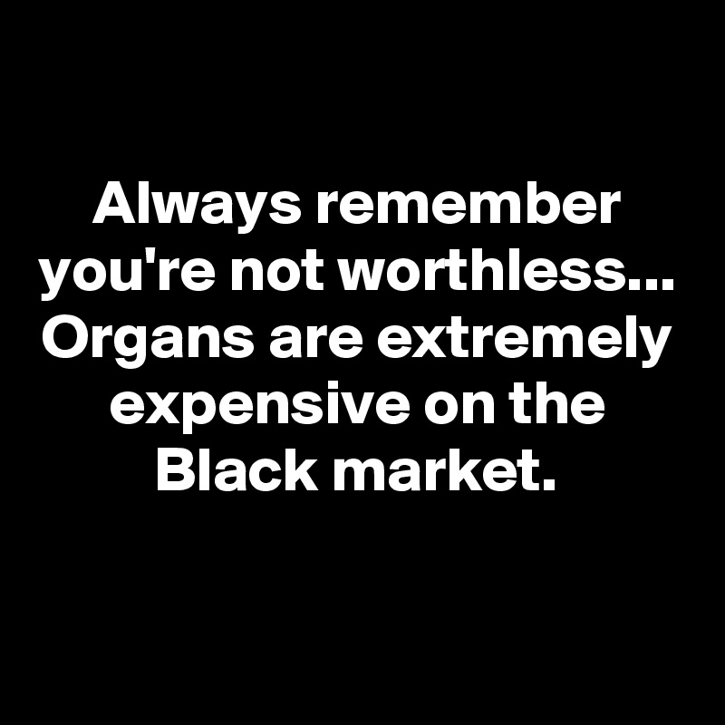 

Always remember you're not worthless...
Organs are extremely expensive on the Black market.

