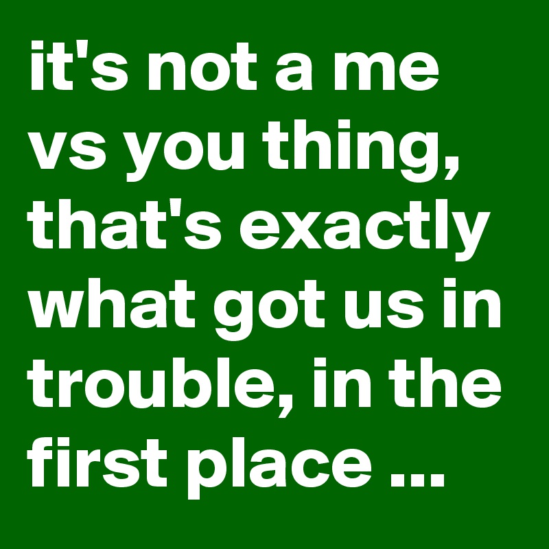 it's not a me vs you thing,  that's exactly what got us in trouble, in the first place ...