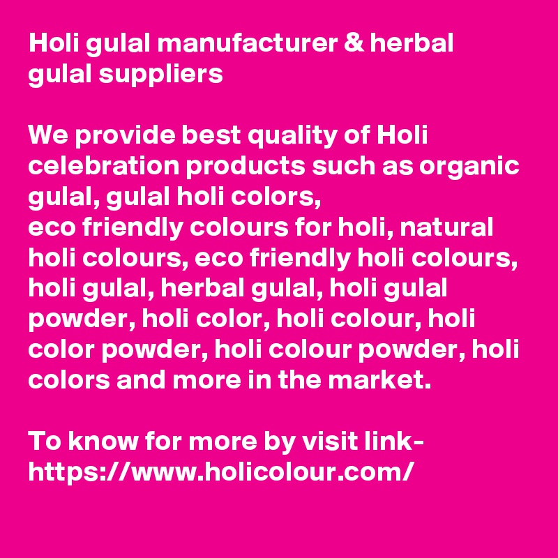 Holi gulal manufacturer & herbal gulal suppliers

We provide best quality of Holi celebration products such as organic gulal, gulal holi colors, 
eco friendly colours for holi, natural holi colours, eco friendly holi colours, holi gulal, herbal gulal, holi gulal powder, holi color, holi colour, holi color powder, holi colour powder, holi colors and more in the market.

To know for more by visit link-
https://www.holicolour.com/