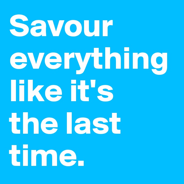 Savour everything like it's
the last time.