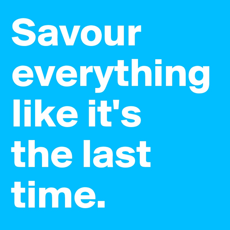Savour everything like it's
the last time.