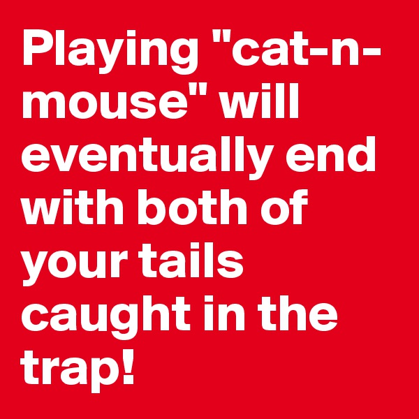 Playing "cat-n-mouse" will eventually end with both of your tails caught in the trap!