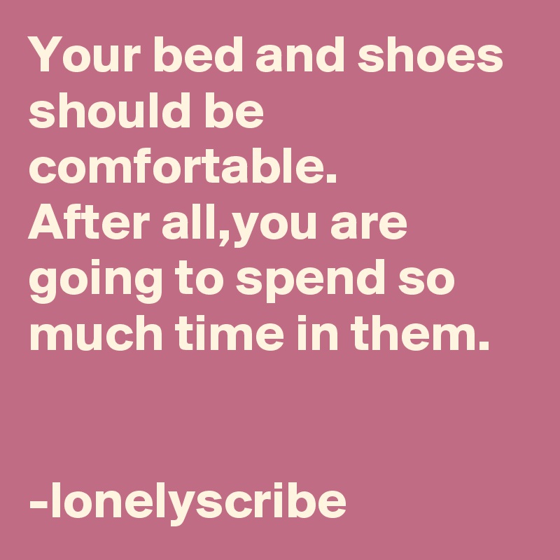 Your bed and shoes should be comfortable.        After all,you are going to spend so much time in them.                                                                                                 -lonelyscribe 